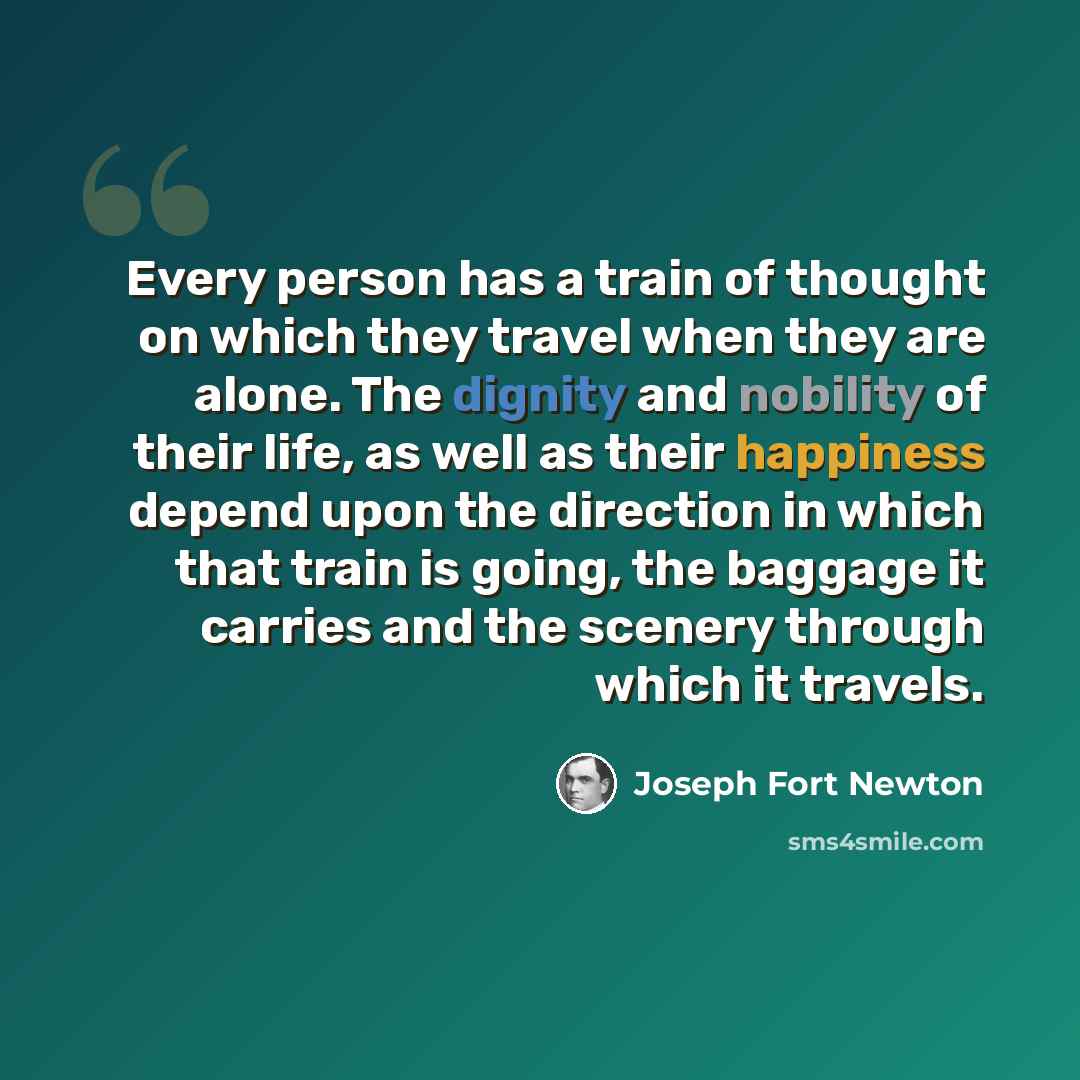 “Every person has a train of thought on which they travel when they are alone. The dignity and nobility of their life, as well as their happiness depend upon the direction in which that train is going, the baggage it carries and the scenery through which it travels.” quote by Joseph Fort Newton