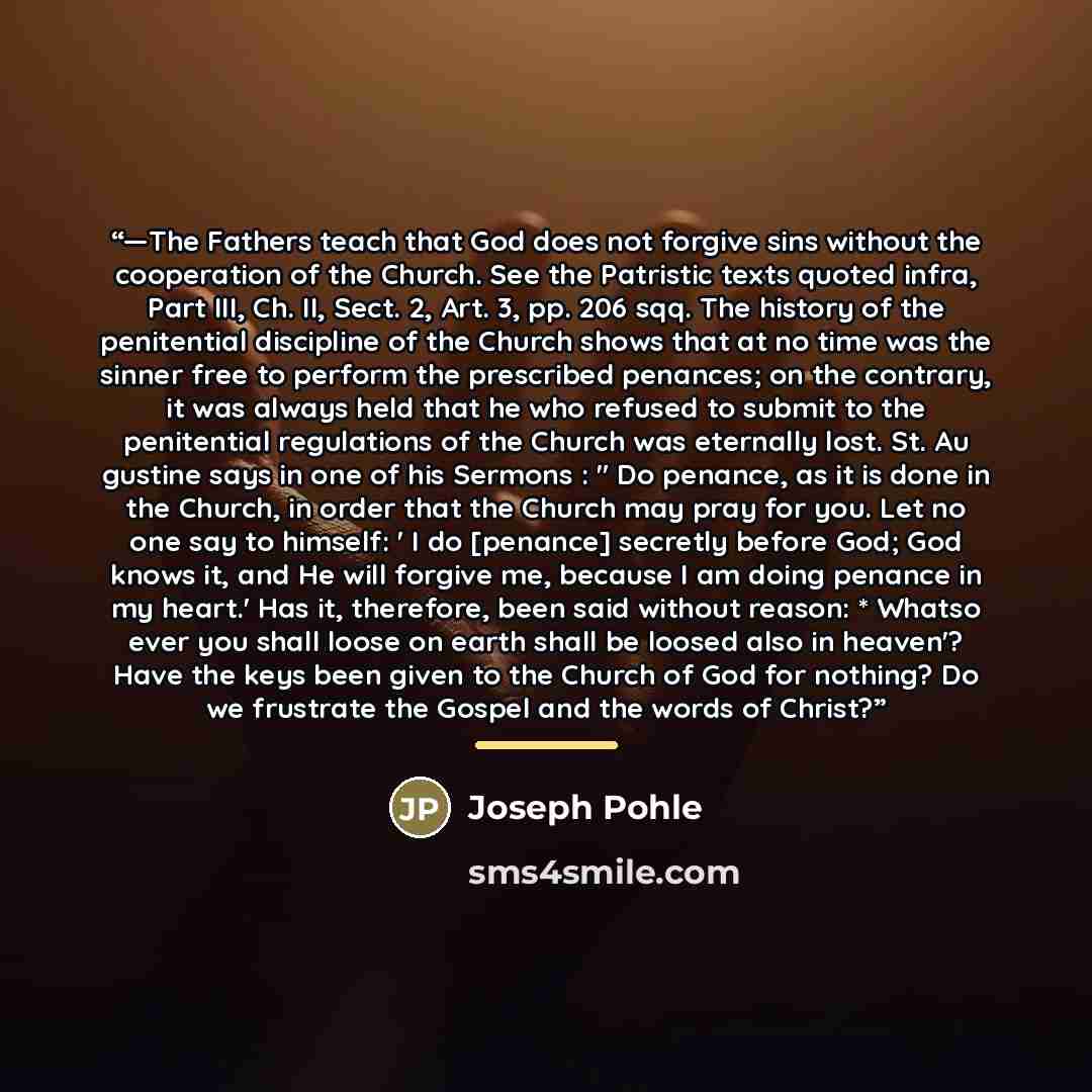 “—The Fathers teach that God does not forgive sins without the cooperation of the Church. See the Patristic texts quoted infra, Part III, Ch. II, Sect. 2, Art. 3, pp. 206 sqq. The history of the penitential discipline of the Church shows that at no time was the sinner free to perform the prescribed…” quote by Joseph Pohle