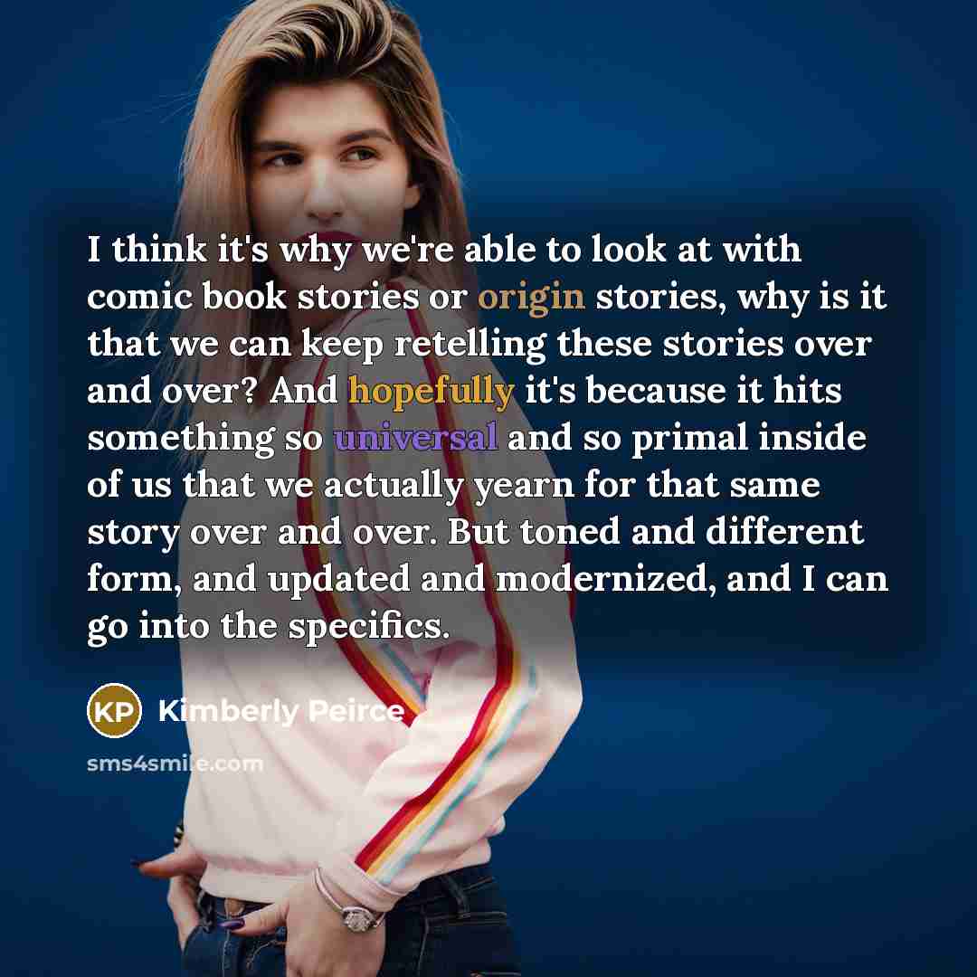 “I think it's why we're able to look at with comic book stories or origin stories, why is it that we can keep retelling these stories over and over? And hopefully it's because it hits something so universal and so primal inside of us that we actually yearn for that same story over and over. But…” quote by Kimberly Peirce