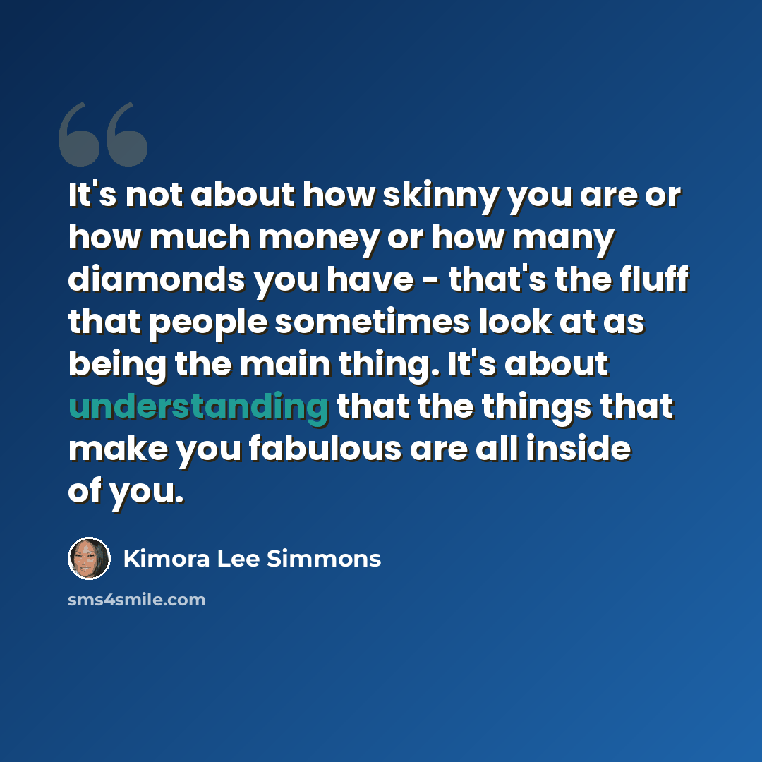“It's not about how skinny you are or how much money or how many diamonds you have - that's the fluff that people sometimes look at as being the main thing. It's about understanding that the things that make you fabulous are all inside of you.” quote by Kimora Lee Simmons