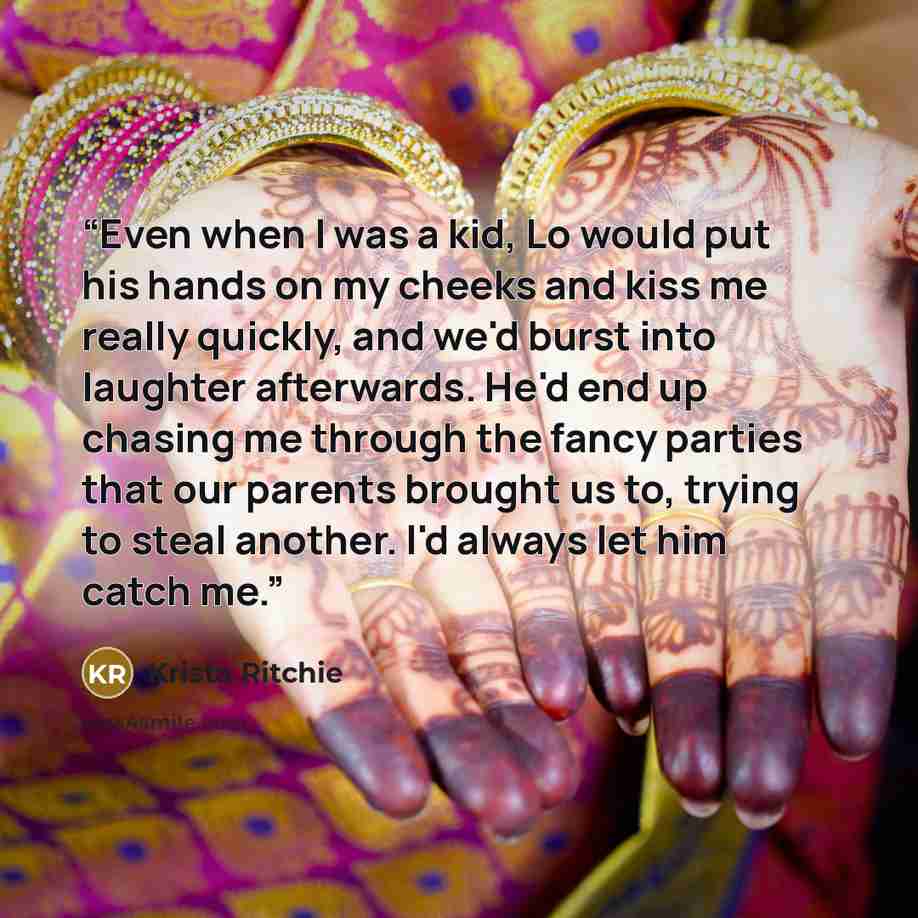 “Even when I was a kid, Lo would put his hands on my cheeks and kiss me really quickly, and we'd burst into laughter afterwards. He'd end up chasing me through the fancy parties that our parents brought us to, trying to steal another. I'd always let him catch me.” quote by Krista Ritchie