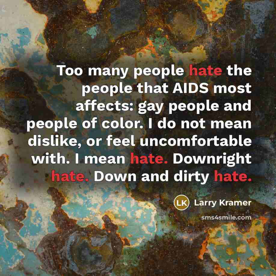 “Too many people hate the people that AIDS most affects: gay people and people of color. I do not mean dislike, or feel uncomfortable with. I mean hate. Downright hate. Down and dirty hate.” quote by Larry Kramer