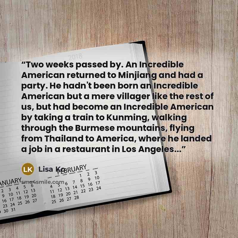 “Two weeks passed by. An Incredible American returned to Minjiang and had a party. He hadn't been born an Incredible American but a mere villager like the rest of us, but had become an Incredible American by taking a train to Kunming, walking through the Burmese mountains, flying from Thailand to…” quote by Lisa Ko