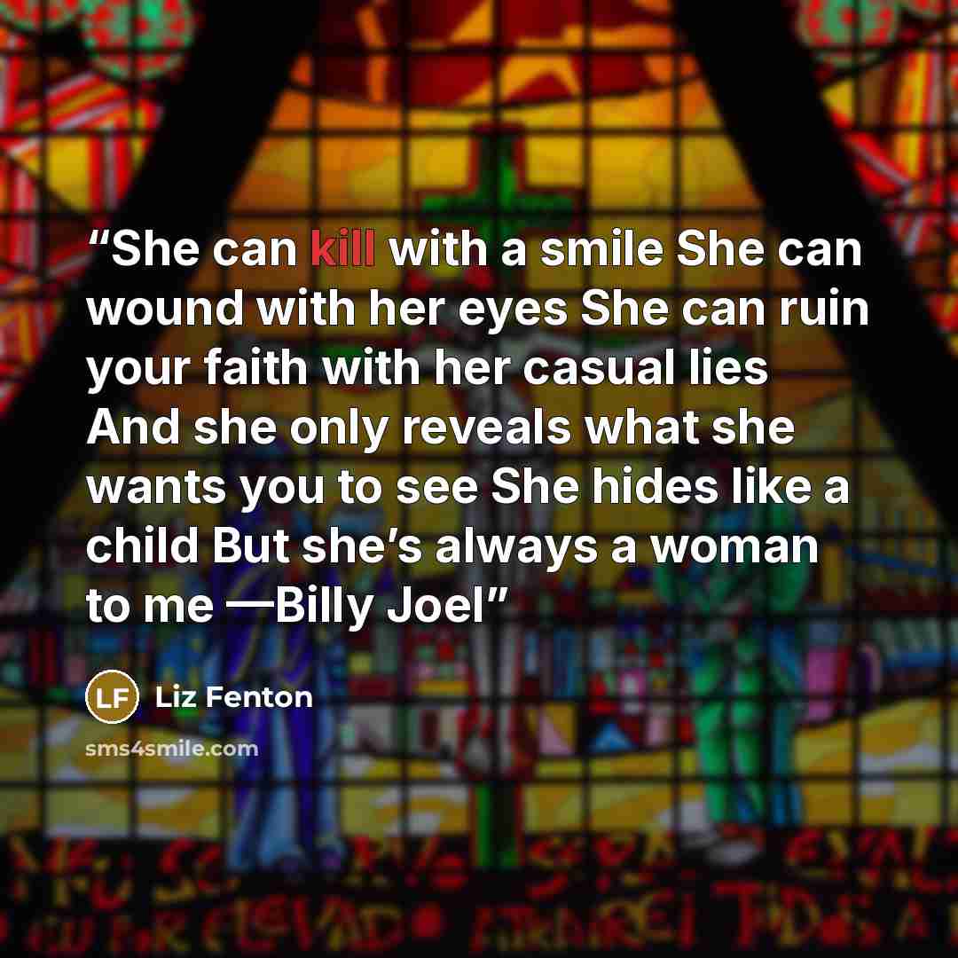 “She can kill with a smile She can wound with her eyes She can ruin your faith with her casual lies And she only reveals what she wants you to see She hides like a child But she’s always a woman to me —Billy Joel” quote by Liz Fenton