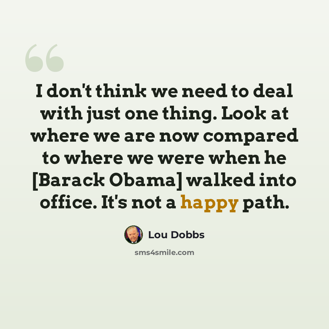 “I don't think we need to deal with just one thing. Look at where we are now compared to where we were when he [Barack Obama] walked into office. It's not a happy path.” quote by Lou Dobbs