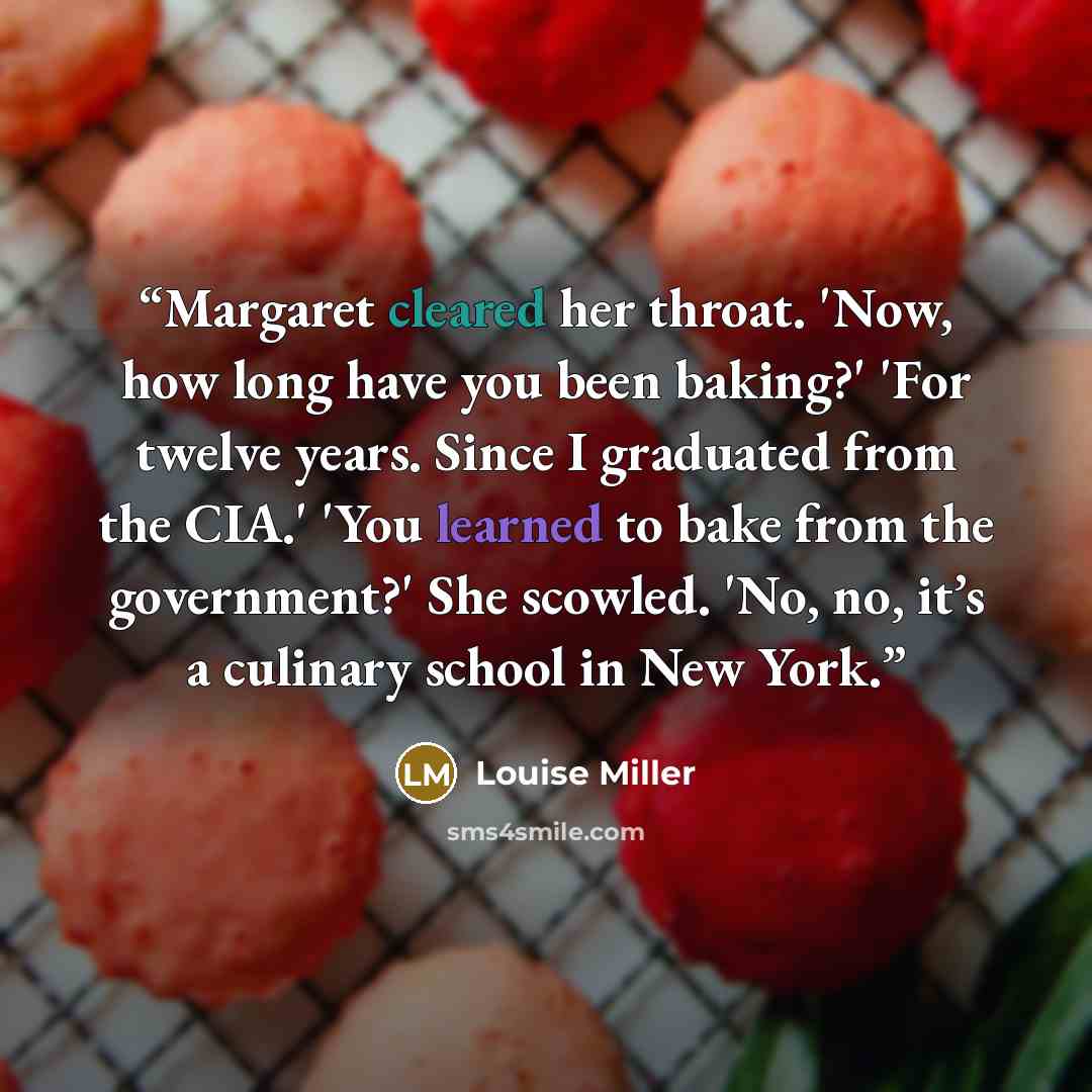 “Margaret cleared her throat. 'Now, how long have you been baking?' 'For twelve years. Since I graduated from the CIA.' 'You learned to bake from the government?' She scowled. 'No, no, it’s a culinary school in New York.” quote by Louise Miller