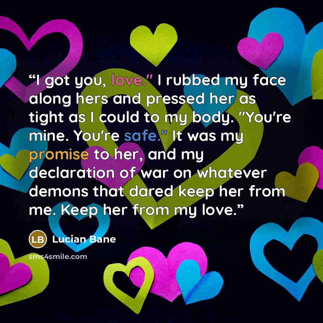 “I got you, love." I rubbed my face along hers and pressed her as tight as I could to my body. "You're mine. You're safe." It was my promise to her, and my declaration of war on whatever demons that dared keep her from me. Keep her from my love.” quote by Lucian Bane