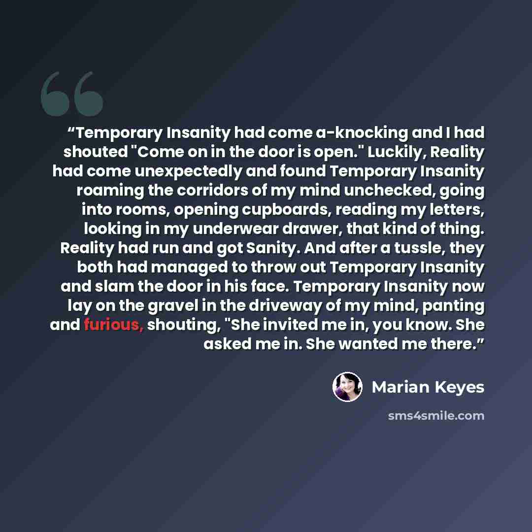 “Temporary Insanity had come a-knocking and I had shouted "Come on in the door is open." Luckily, Reality had come unexpectedly and found Temporary Insanity roaming the corridors of my mind unchecked, going into rooms, opening cupboards, reading my letters, looking in my underwear drawer, that kind…” quote by Marian Keyes