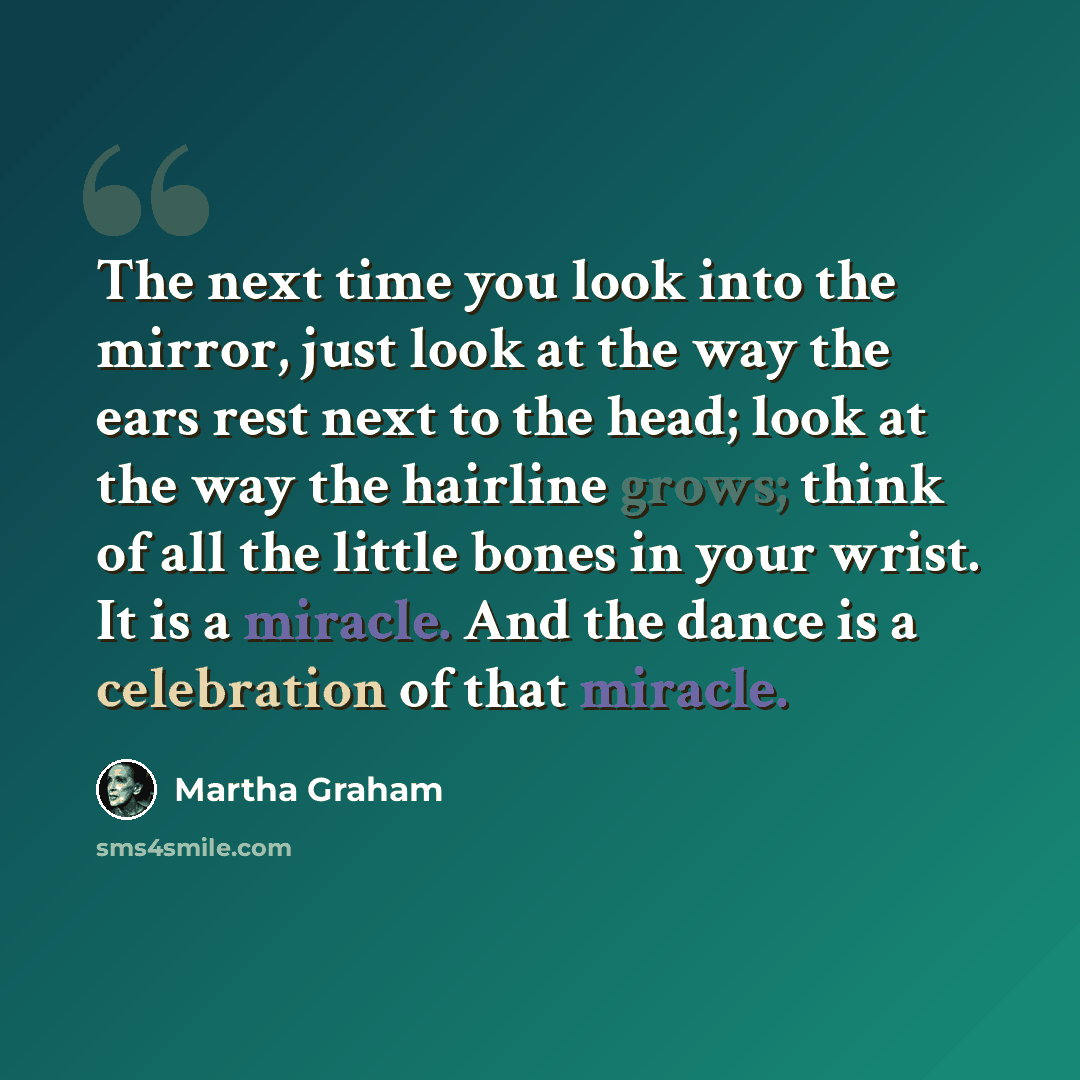 “The next time you look into the mirror, just look at the way the ears rest next to the head; look at the way the hairline grows; think of all the little bones in your wrist. It is a miracle. And the dance is a celebration of that miracle.” quote by Martha Graham