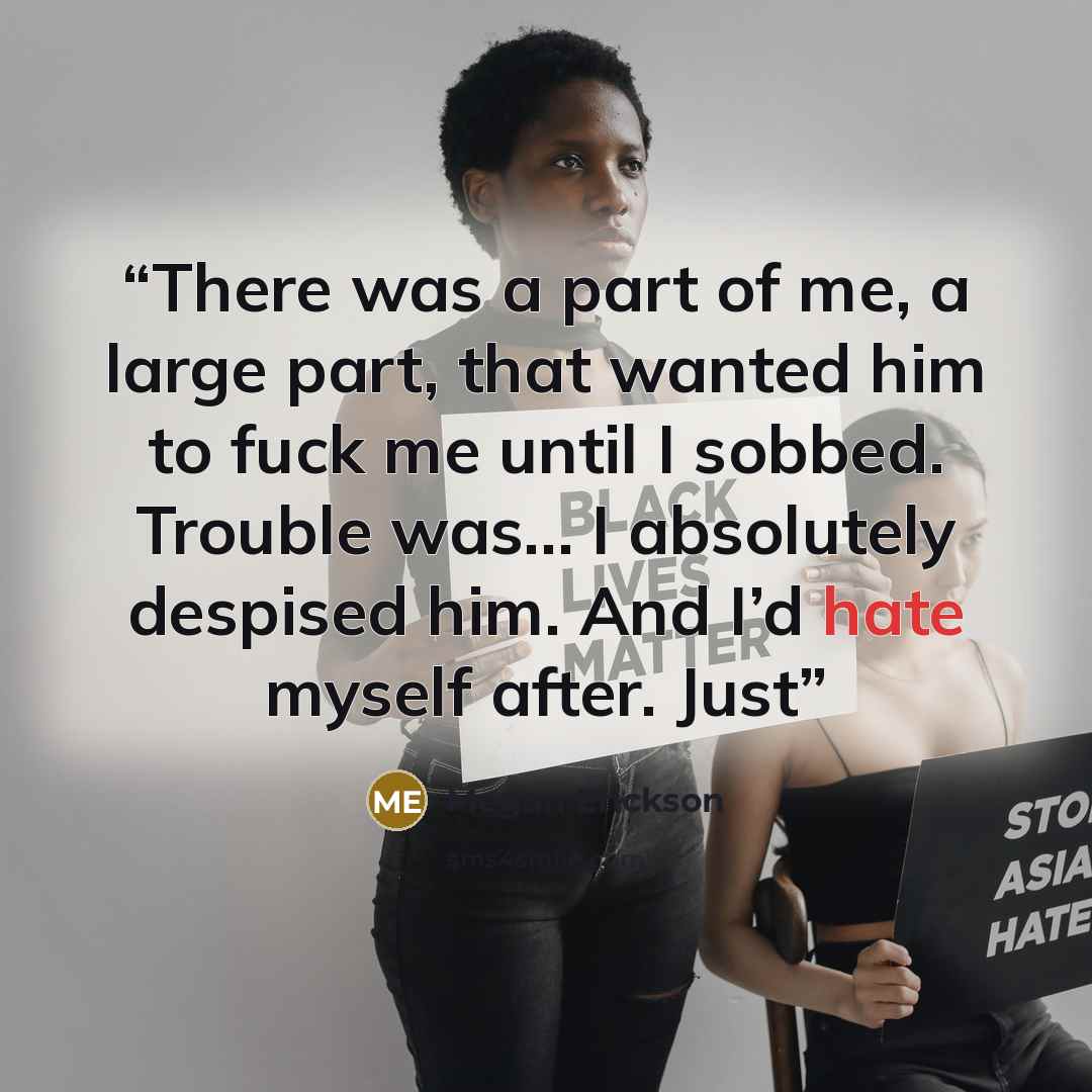 “There was a part of me, a large part, that wanted him to fuck me until I sobbed. Trouble was… I absolutely despised him. And I’d hate myself after. Just” quote by Megan Erickson