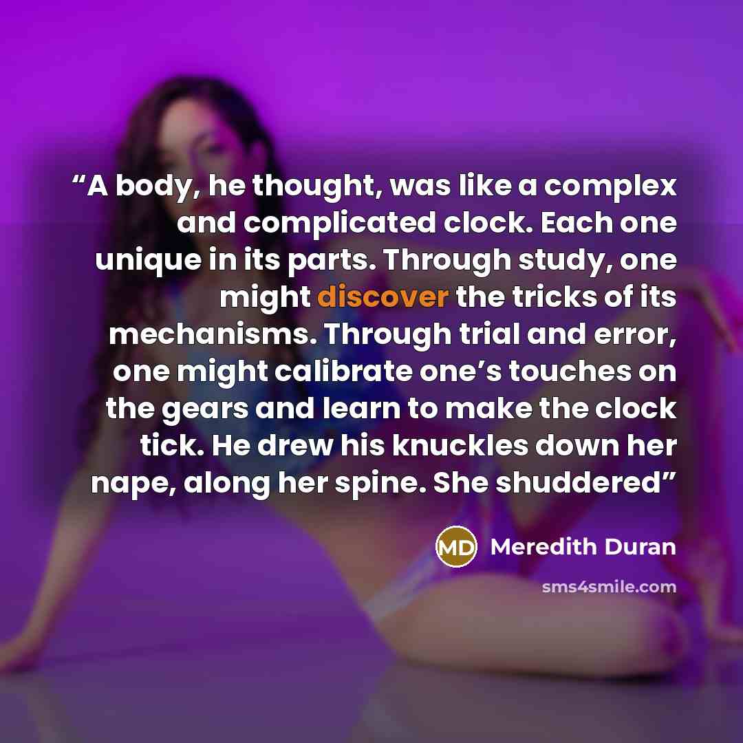 “A body, he thought, was like a complex and complicated clock. Each one unique in its parts. Through study, one might discover the tricks of its mechanisms. Through trial and error, one might calibrate one’s touches on the gears and learn to make the clock tick. He drew his knuckles down her nape…” quote by Meredith Duran