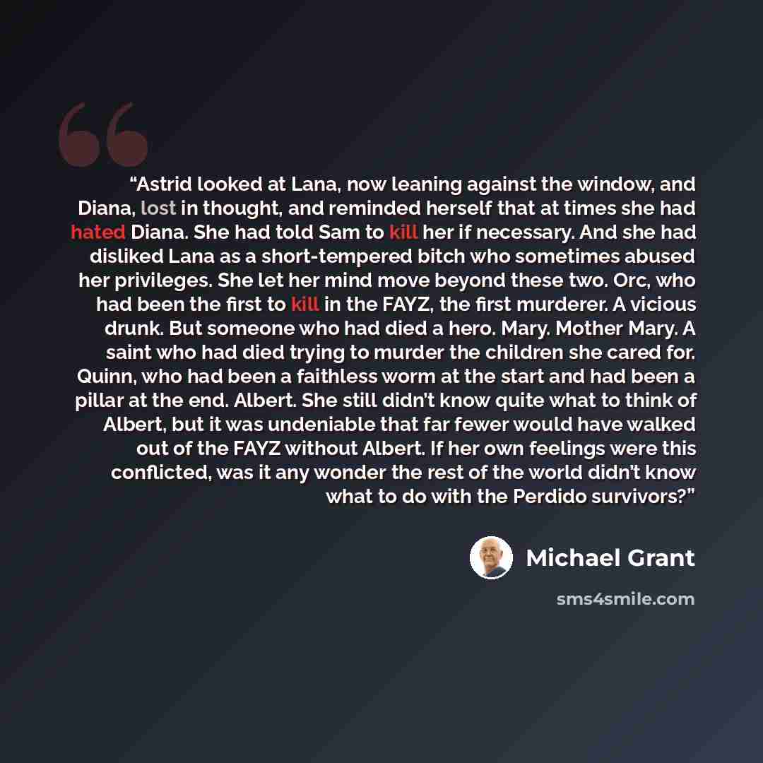 “Astrid looked at Lana, now leaning against the window, and Diana, lost in thought, and reminded herself that at times she had hated Diana. She had told Sam to kill her if necessary. And she had disliked Lana as a short-tempered bitch who sometimes abused her privileges. She let her mind move…” quote by Michael Grant