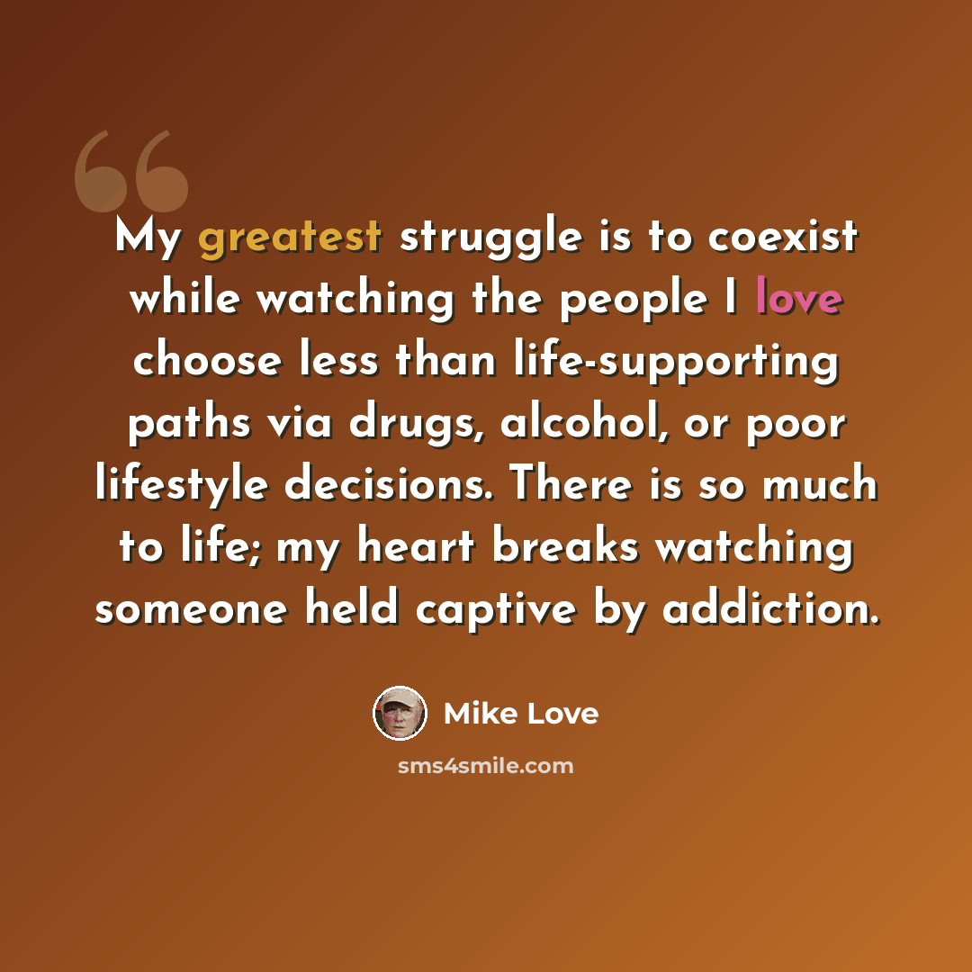 “My greatest struggle is to coexist while watching the people I love choose less than life-supporting paths via drugs, alcohol, or poor lifestyle decisions. There is so much to life; my heart breaks watching someone held captive by addiction.” quote by Mike Love