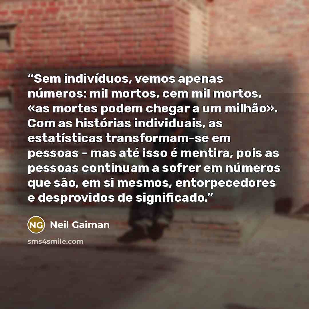 “Sem indivíduos, vemos apenas números: mil mortos, cem mil mortos, «as mortes podem chegar a um milhão». Com as histórias individuais, as estatísticas transformam-se em pessoas - mas até isso é mentira, pois as pessoas continuam a sofrer em números que são, em si mesmos, entorpecedores e…” quote by Neil Gaiman