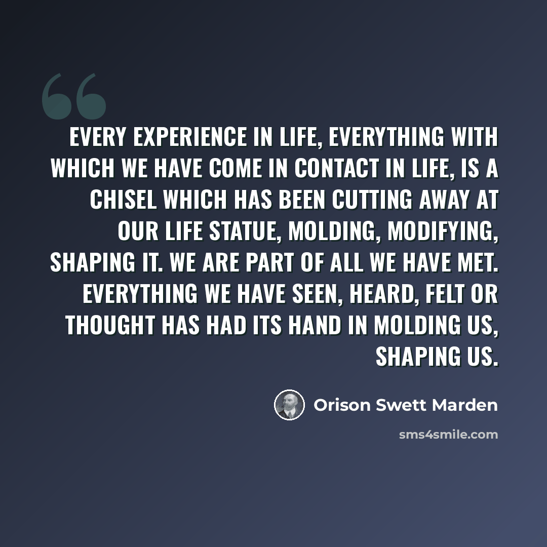 “Every experience in life, everything with which we have come in contact in life, is a chisel which has been cutting away at our life statue, molding, modifying, shaping it. We are part of all we have met. Everything we have seen, heard, felt or thought has had its hand in molding us, shaping us.” quote by Orison Swett Marden