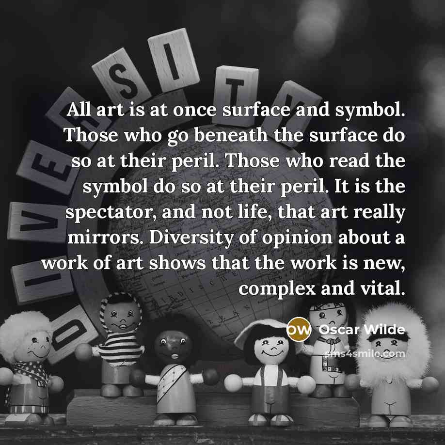 “All art is at once surface and symbol. Those who go beneath the surface do so at their peril. Those who read the symbol do so at their peril. It is the spectator, and not life, that art really mirrors. Diversity of opinion about a work of art shows that the work is new, complex and vital.” quote by Oscar Wilde