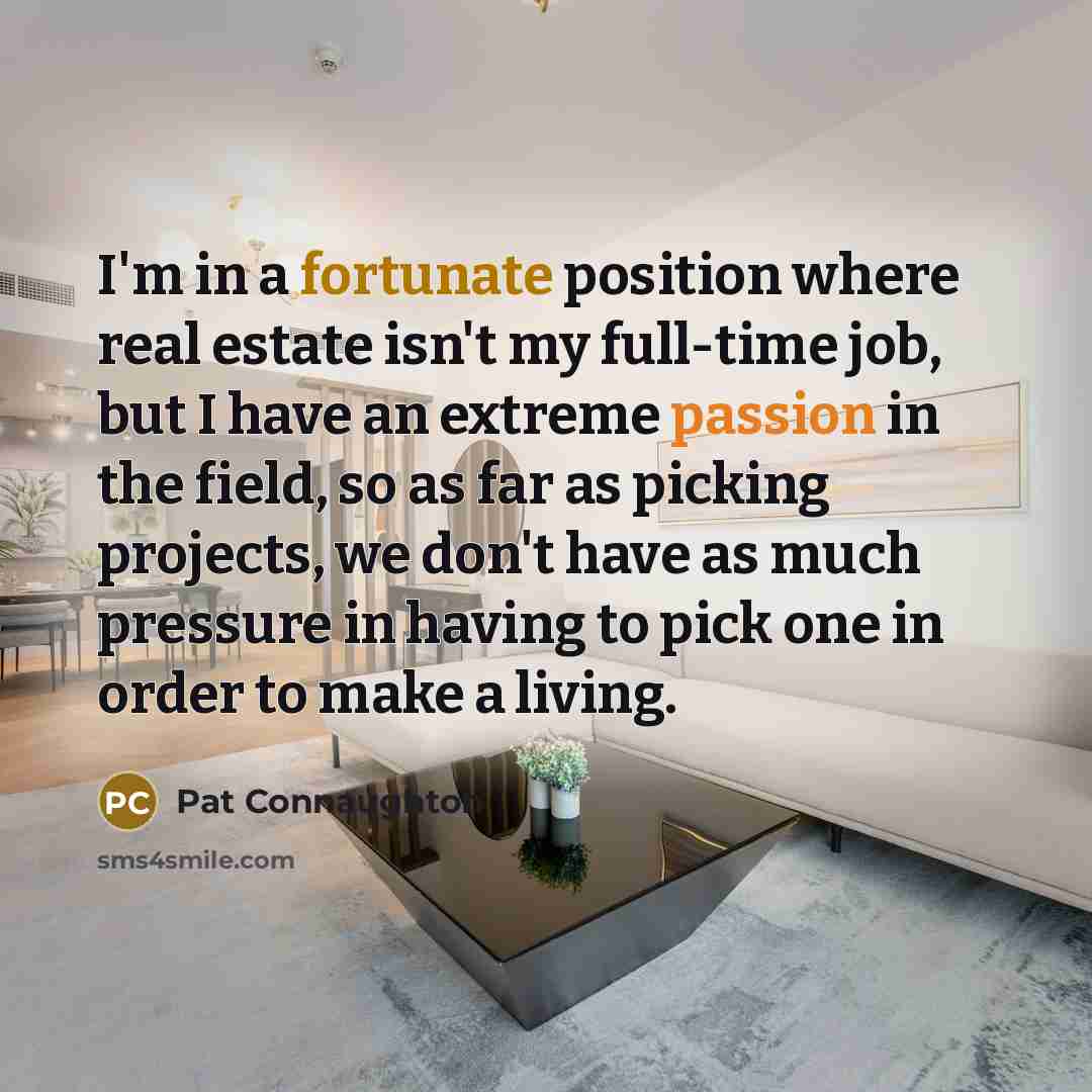 “I'm in a fortunate position where real estate isn't my full-time job, but I have an extreme passion in the field, so as far as picking projects, we don't have as much pressure in having to pick one in order to make a living.” quote by Pat Connaughton
