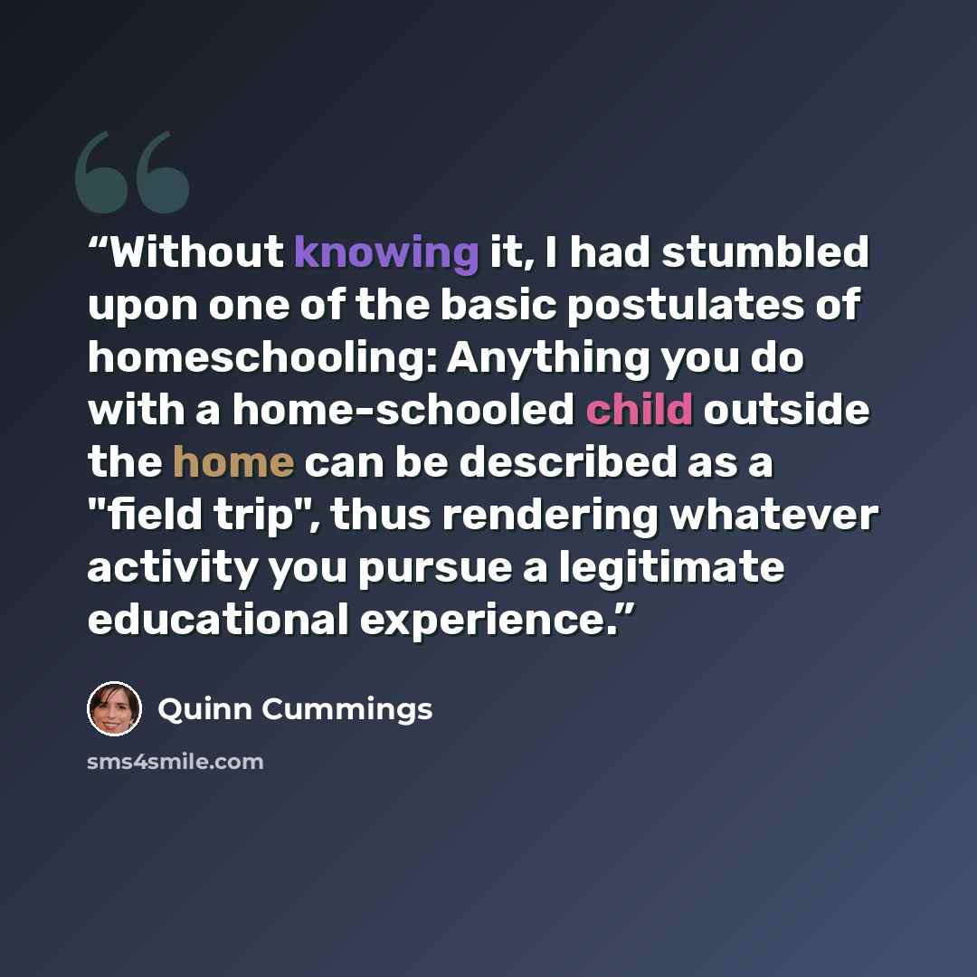 “Without knowing it, I had stumbled upon one of the basic postulates of homeschooling: Anything you do with a home-schooled child outside the home can be described as a "field trip", thus rendering whatever activity you pursue a legitimate educational experience.” quote by Quinn Cummings