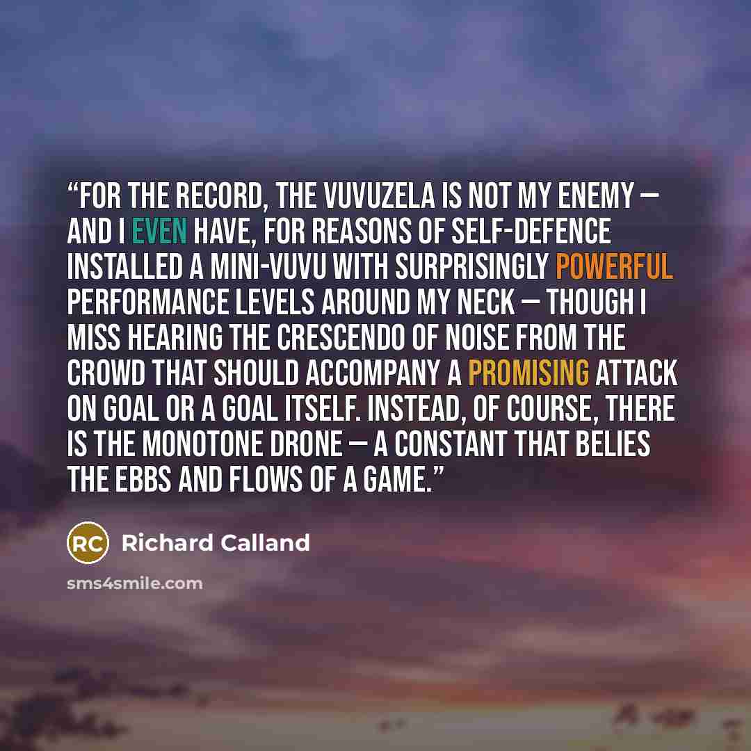 “For the record, the vuvuzela is not my enemy — and I even have, for reasons of self-defence installed a mini-vuvu with surprisingly powerful performance levels around my neck — though I miss hearing the crescendo of noise from the crowd that should accompany a promising attack on goal or a goal…” quote by Richard Calland