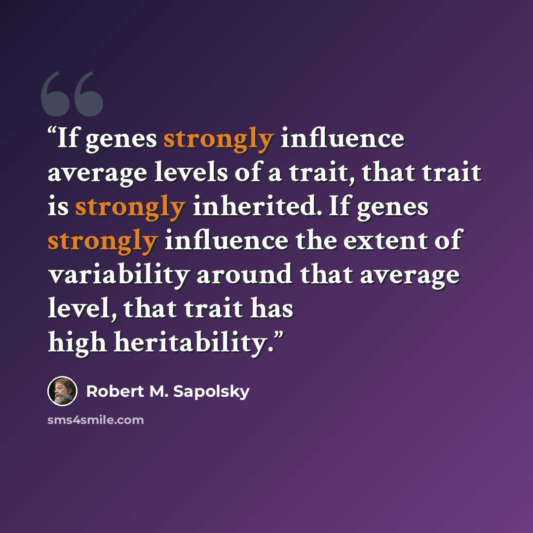 “If genes strongly influence average levels of a trait, that trait is strongly inherited. If genes strongly influence the extent of variability around that average level, that trait has high heritability.” quote by Robert M. Sapolsky