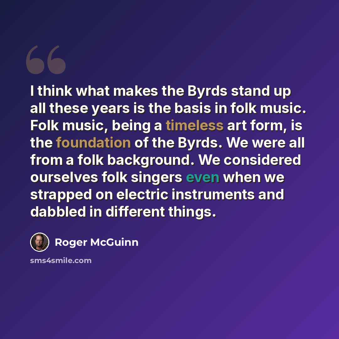 “I think what makes the Byrds stand up all these years is the basis in folk music. Folk music, being a timeless art form, is the foundation of the Byrds. We were all from a folk background. We considered ourselves folk singers even when we strapped on electric instruments and dabbled in different…” quote by Roger McGuinn