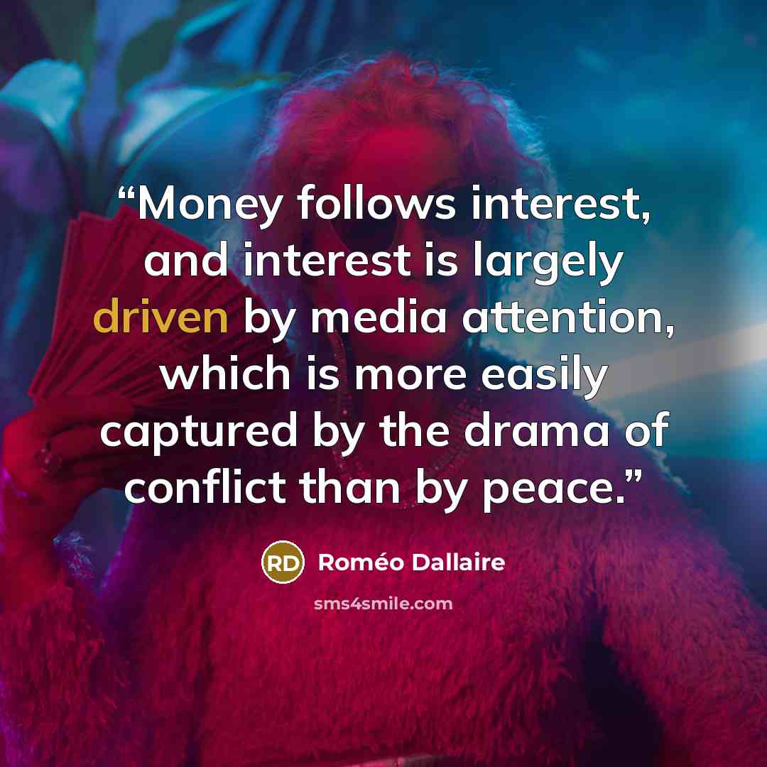 “Money follows interest, and interest is largely driven by media attention, which is more easily captured by the drama of conflict than by peace.” quote by Roméo Dallaire