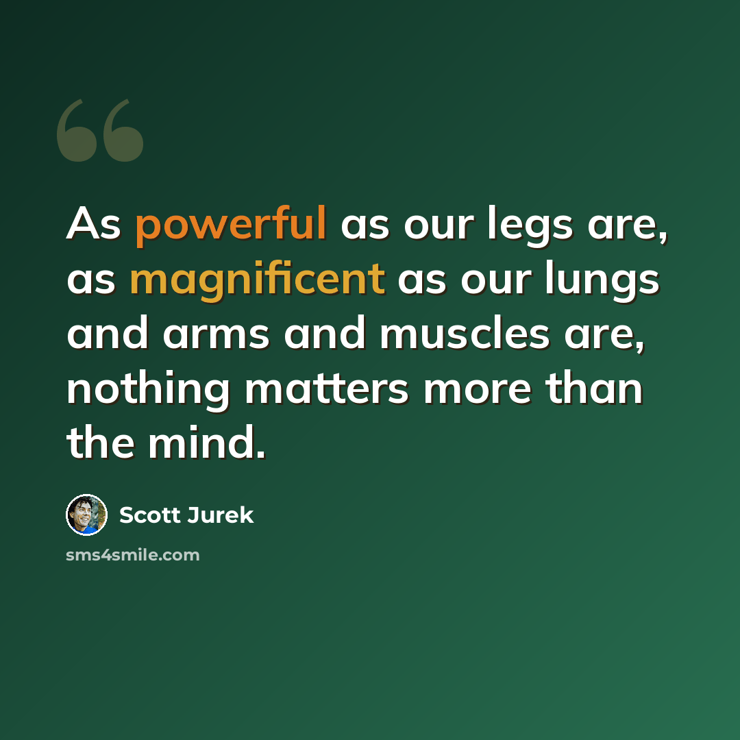 “As powerful as our legs are, as magnificent as our lungs and arms and muscles are, nothing matters more than the mind.” quote by Scott Jurek