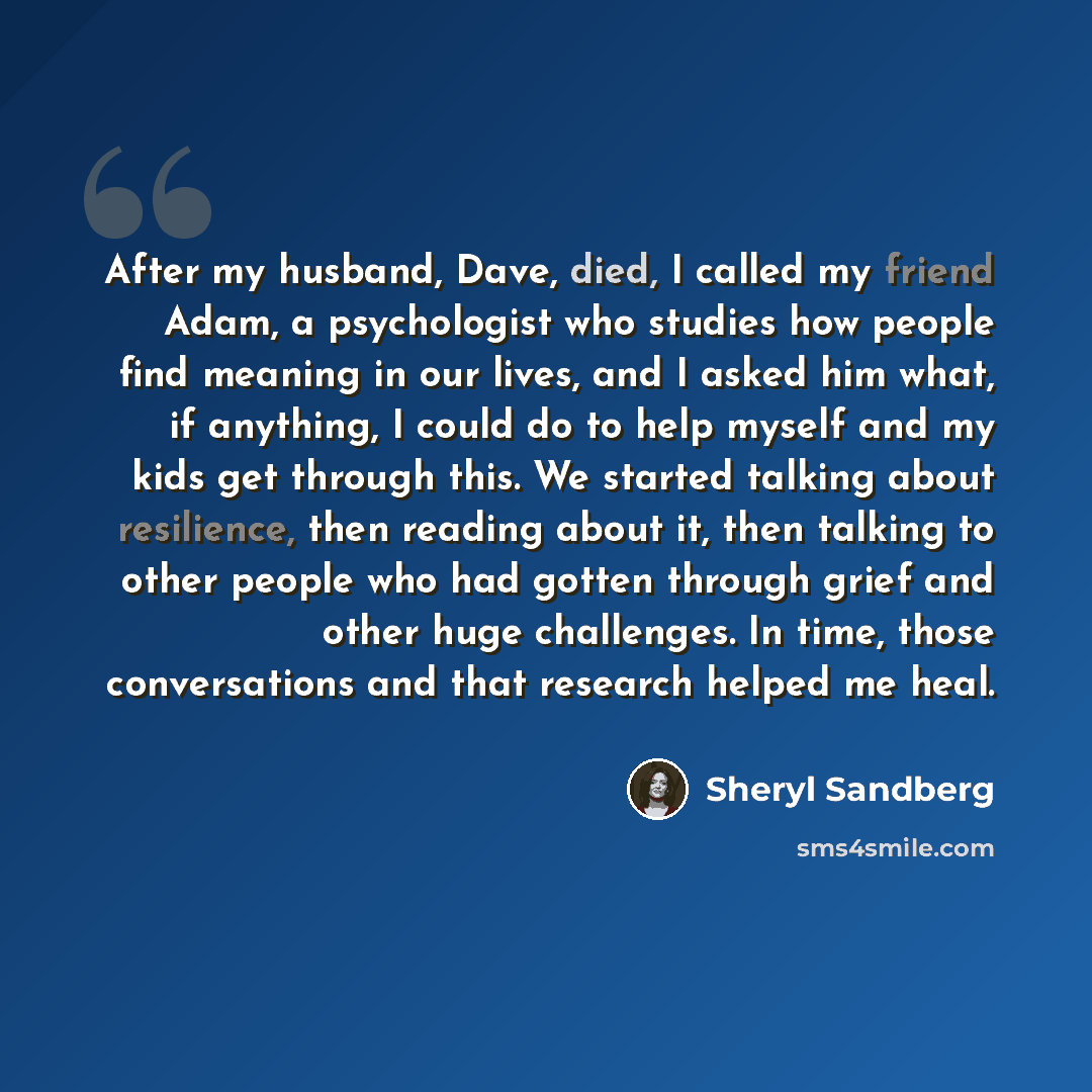 “After my husband, Dave, died, I called my friend Adam, a psychologist who studies how people find meaning in our lives, and I asked him what, if anything, I could do to help myself and my kids get through this. We started talking about resilience, then reading about it, then talking to other…” quote by Sheryl Sandberg
