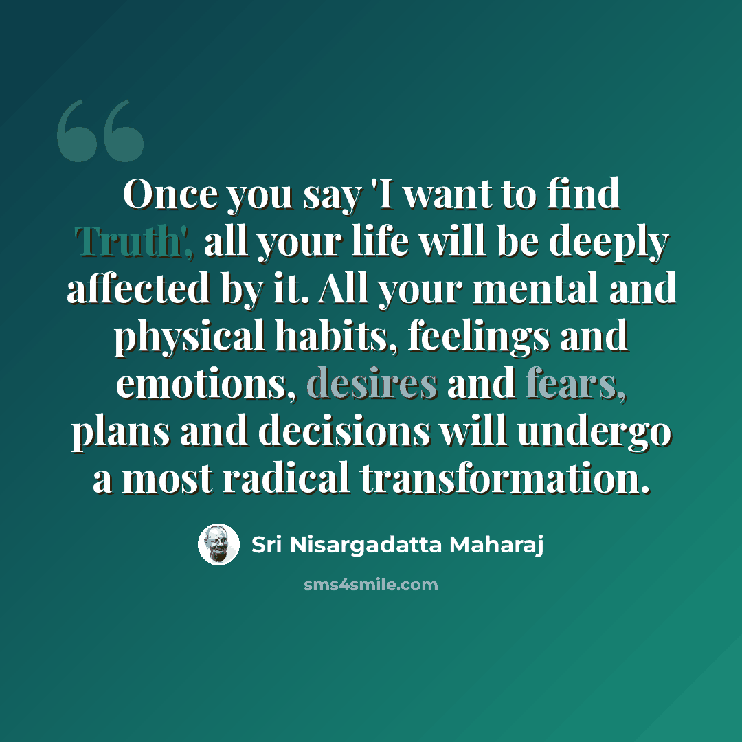 “Once you say 'I want to find Truth', all your life will be deeply affected by it. All your mental and physical habits, feelings and emotions, desires and fears, plans and decisions will undergo a most radical transformation.” quote by Sri Nisargadatta Maharaj