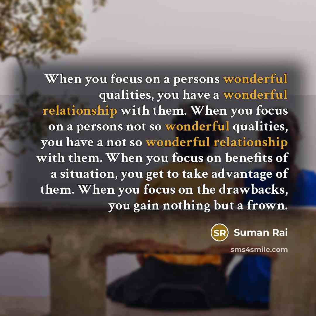“When you focus on a persons wonderful qualities, you have a wonderful relationship with them. When you focus on a persons not so wonderful qualities, you have a not so wonderful relationship with them. When you focus on benefits of a situation, you get to take advantage of them. When you focus on…” quote by Suman Rai