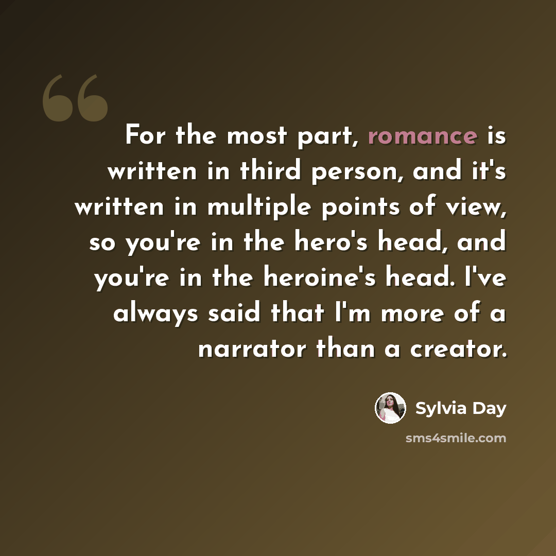 “For the most part, romance is written in third person, and it's written in multiple points of view, so you're in the hero's head, and you're in the heroine's head. I've always said that I'm more of a narrator than a creator.” quote by Sylvia Day
