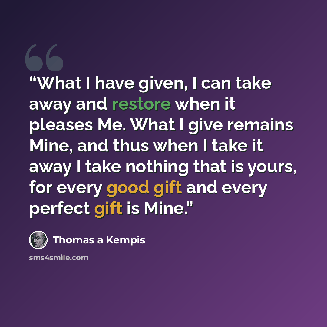 “What I have given, I can take away and restore when it pleases Me. What I give remains Mine, and thus when I take it away I take nothing that is yours, for every good gift and every perfect gift is Mine.” quote by Thomas à Kempis