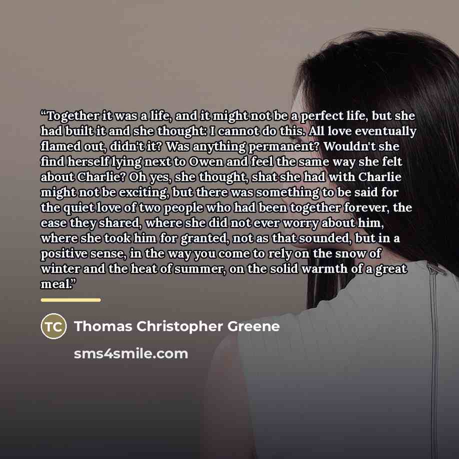 “Together it was a life, and it might not be a perfect life, but she had built it and she thought: I cannot do this. All love eventually flamed out, didn't it? Was anything permanent? Wouldn't she find herself lying next to Owen and feel the same way she felt about Charlie? Oh yes, she thought…” quote by Thomas Christopher Greene