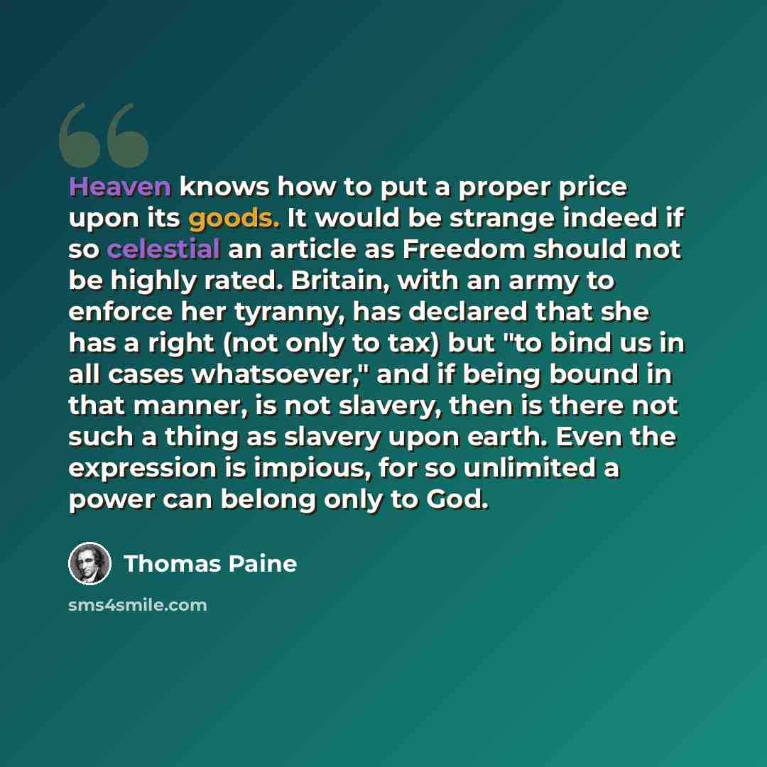 “Heaven knows how to put a proper price upon its goods. It would be strange indeed if so celestial an article as Freedom should not be highly rated. Britain, with an army to enforce her tyranny, has declared that she has a right (not only to tax) but "to bind us in all cases whatsoever," and if…” quote by Thomas Paine