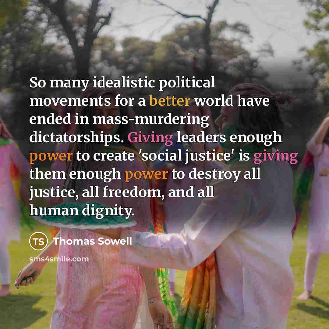 “So many idealistic political movements for a better world have ended in mass-murdering dictatorships. Giving leaders enough power to create 'social justice' is giving them enough power to destroy all justice, all freedom, and all human dignity.” quote by Thomas Sowell