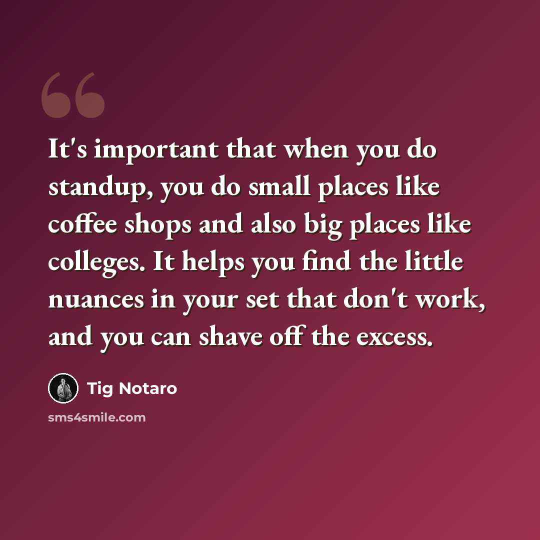 “It's important that when you do standup, you do small places like coffee shops and also big places like colleges. It helps you find the little nuances in your set that don't work, and you can shave off the excess.” quote by Tig Notaro