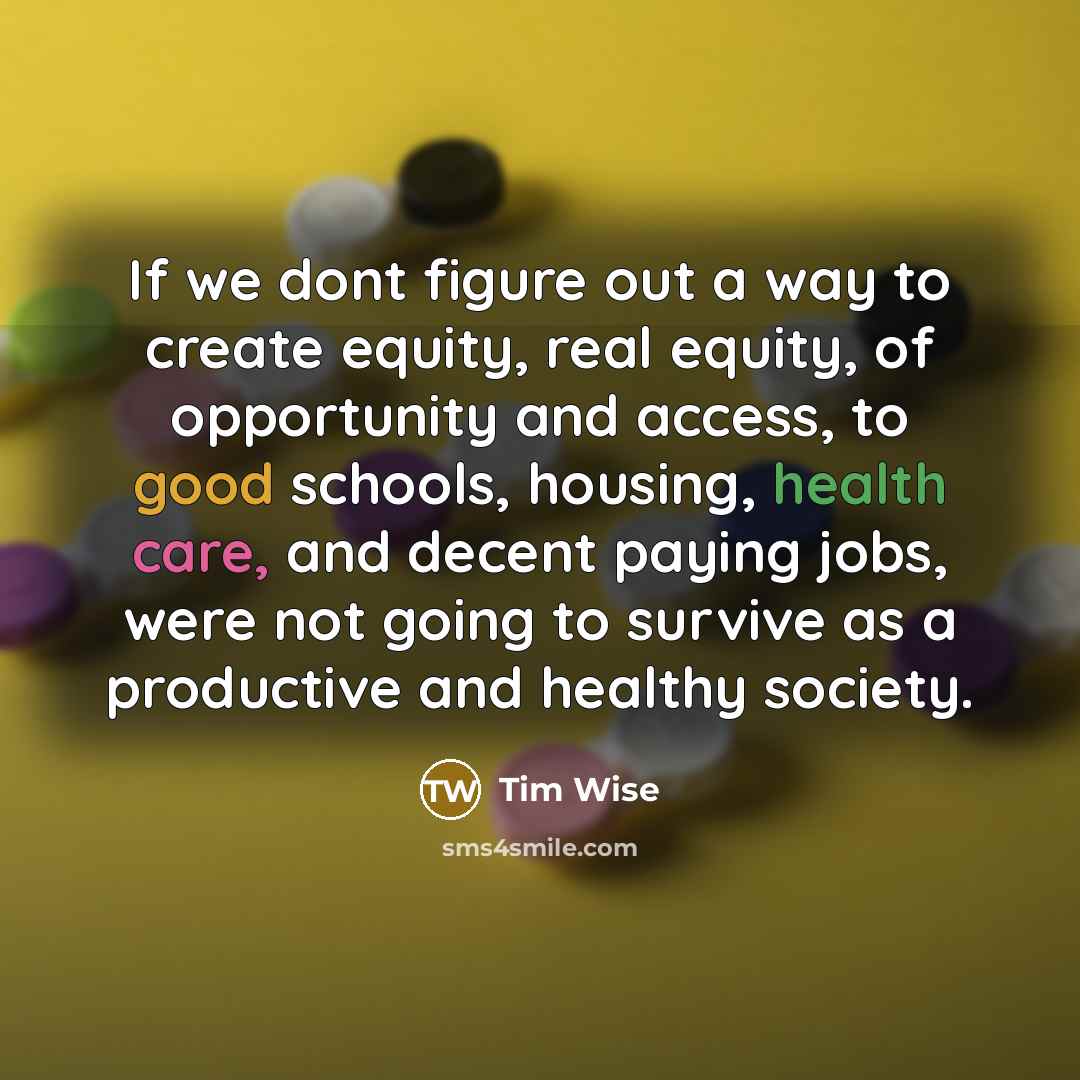 “If we dont figure out a way to create equity, real equity, of opportunity and access, to good schools, housing, health care, and decent paying jobs, were not going to survive as a productive and healthy society.” quote by Tim Wise