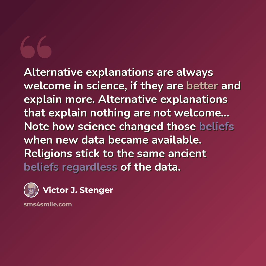 “Alternative explanations are always welcome in science, if they are better and explain more. Alternative explanations that explain nothing are not welcome... Note how science changed those beliefs when new data became available. Religions stick to the same ancient beliefs regardless of the data.” quote by Victor J. Stenger