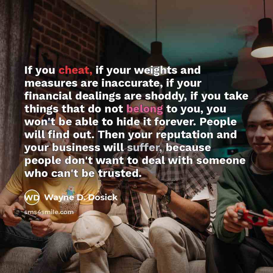 “If you cheat, if your weights and measures are inaccurate, if your financial dealings are shoddy, if you take things that do not belong to you, you won't be able to hide it forever. People will find out. Then your reputation and your business will suffer, because people don't want to deal with…” quote by Wayne D. Dosick