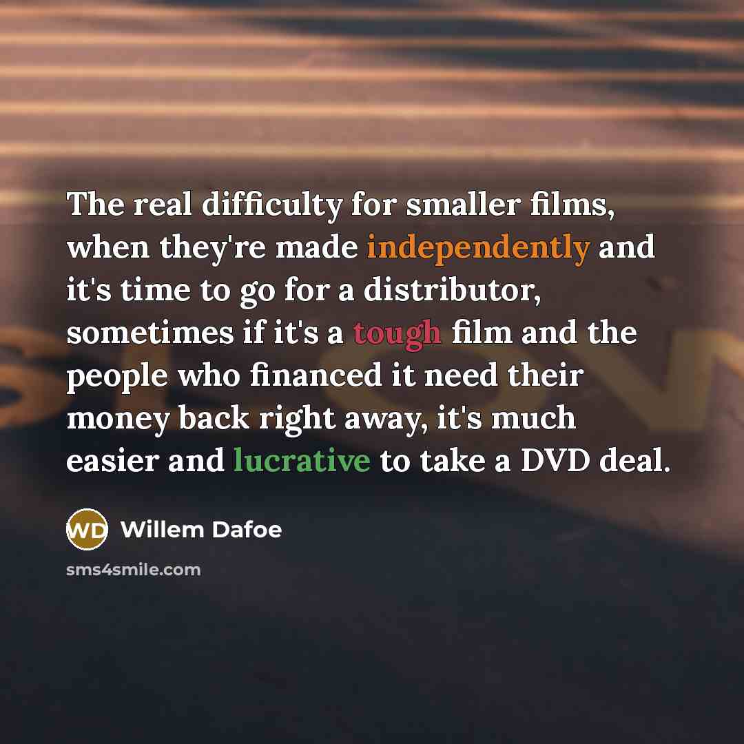 “The real difficulty for smaller films, when they're made independently and it's time to go for a distributor, sometimes if it's a tough film and the people who financed it need their money back right away, it's much easier and lucrative to take a DVD deal.” quote by Willem Dafoe