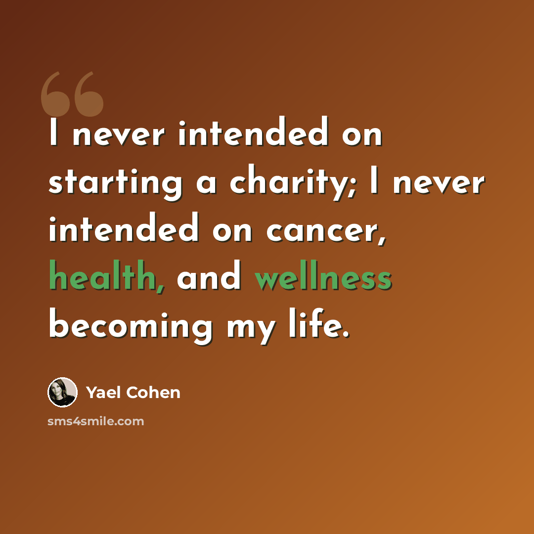 “I never intended on starting a charity; I never intended on cancer, health, and wellness becoming my life.” quote by Yael Cohen