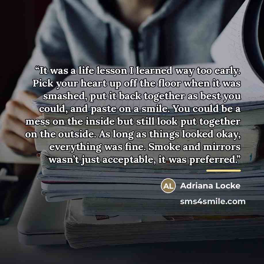 “It was a life lesson I learned way too early. Pick your heart up off the floor when it was smashed, put it back together as best you could, and paste on a smile. You could be a mess on the inside but still look put together on the outside. As long as things looked okay, everything was fine. Smoke…” quote by Adriana Locke