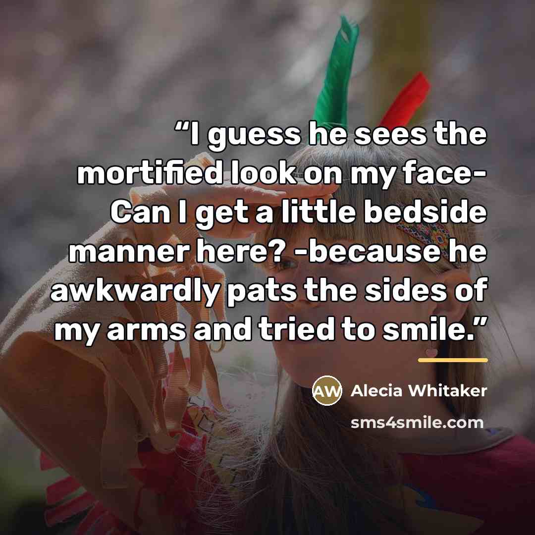 “I guess he sees the mortified look on my face- Can I get a little bedside manner here? -because he awkwardly pats the sides of my arms and tried to smile.” quote by Alecia Whitaker