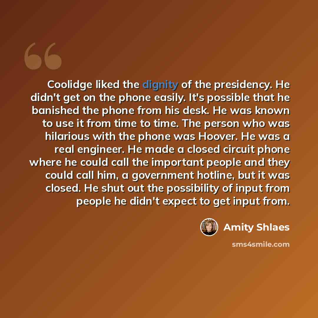 “Coolidge liked the dignity of the presidency. He didn't get on the phone easily. It's possible that he banished the phone from his desk. He was known to use it from time to time. The person who was hilarious with the phone was Hoover. He was a real engineer. He made a closed circuit phone where he…” quote by Amity Shlaes
