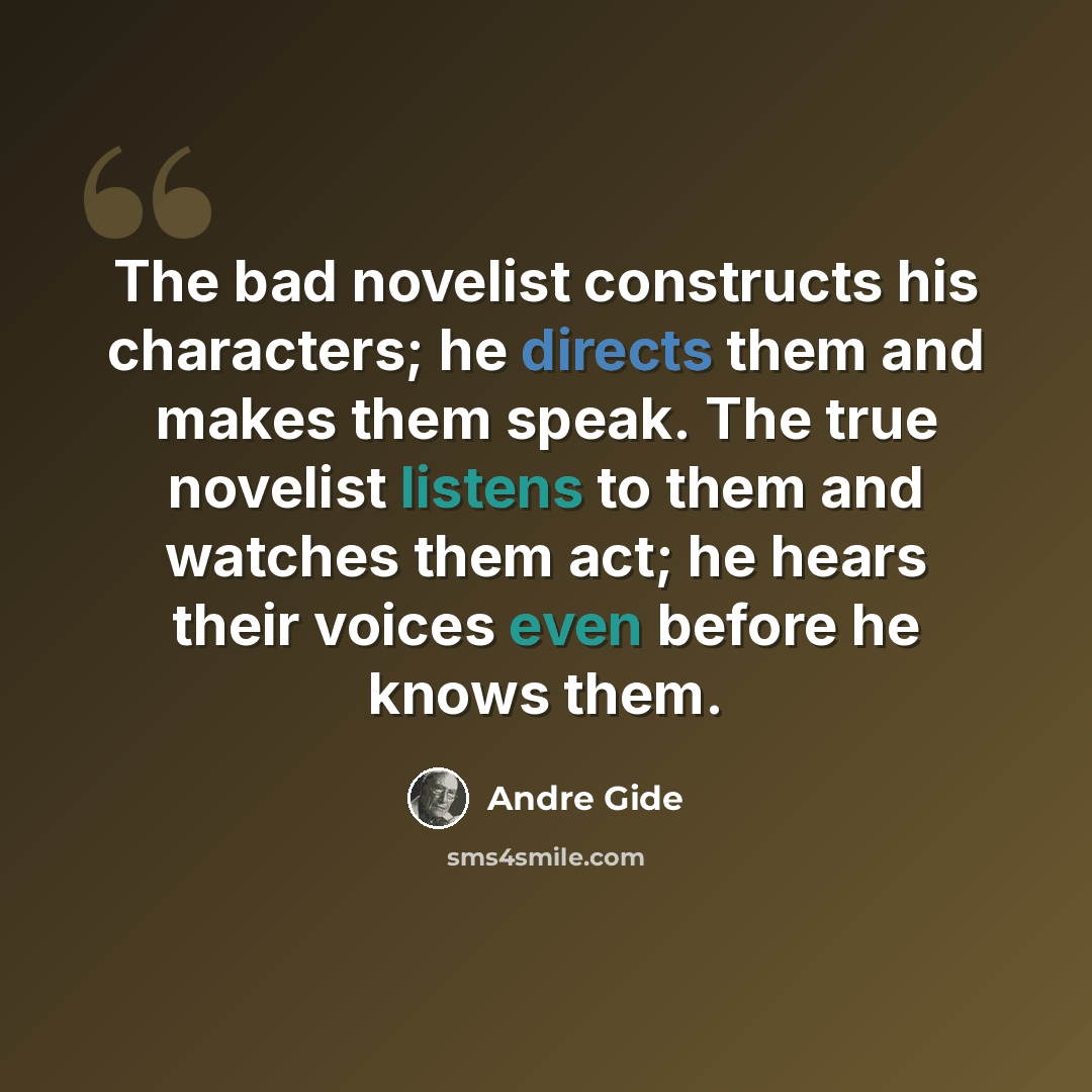 “The bad novelist constructs his characters; he directs them and makes them speak. The true novelist listens to them and watches them act; he hears their voices even before he knows them.” quote by Andre Gide