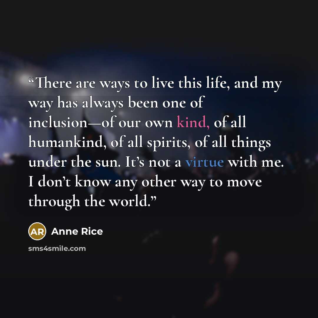 “There are ways to live this life, and my way has always been one of inclusion—of our own kind, of all humankind, of all spirits, of all things under the sun. It’s not a virtue with me. I don’t know any other way to move through the world.” quote by Anne Rice