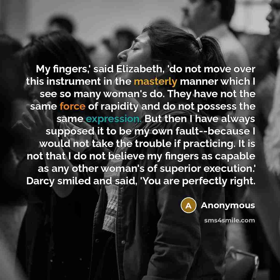 “My fingers,' said Elizabeth, 'do not move over this instrument in the masterly manner which I see so many woman's do. They have not the same force of rapidity and do not possess the same expression. But then I have always supposed it to be my own fault--because I would not take the trouble if…” quote by Anonymous