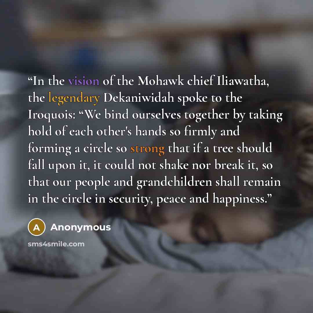 “In the vision of the Mohawk chief Iliawatha, the legendary Dekaniwidah spoke to the Iroquois: “We bind ourselves together by taking hold of each other's hands so firmly and forming a circle so strong that if a tree should fall upon it, it could not shake nor break it, so that our people and…” quote by Anonymous