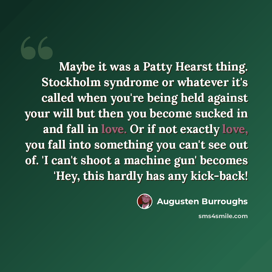 “Maybe it was a Patty Hearst thing. Stockholm syndrome or whatever it's called when you're being held against your will but then you become sucked in and fall in love. Or if not exactly love, you fall into something you can't see out of. 'I can't shoot a machine gun' becomes 'Hey, this hardly has…” quote by Augusten Burroughs