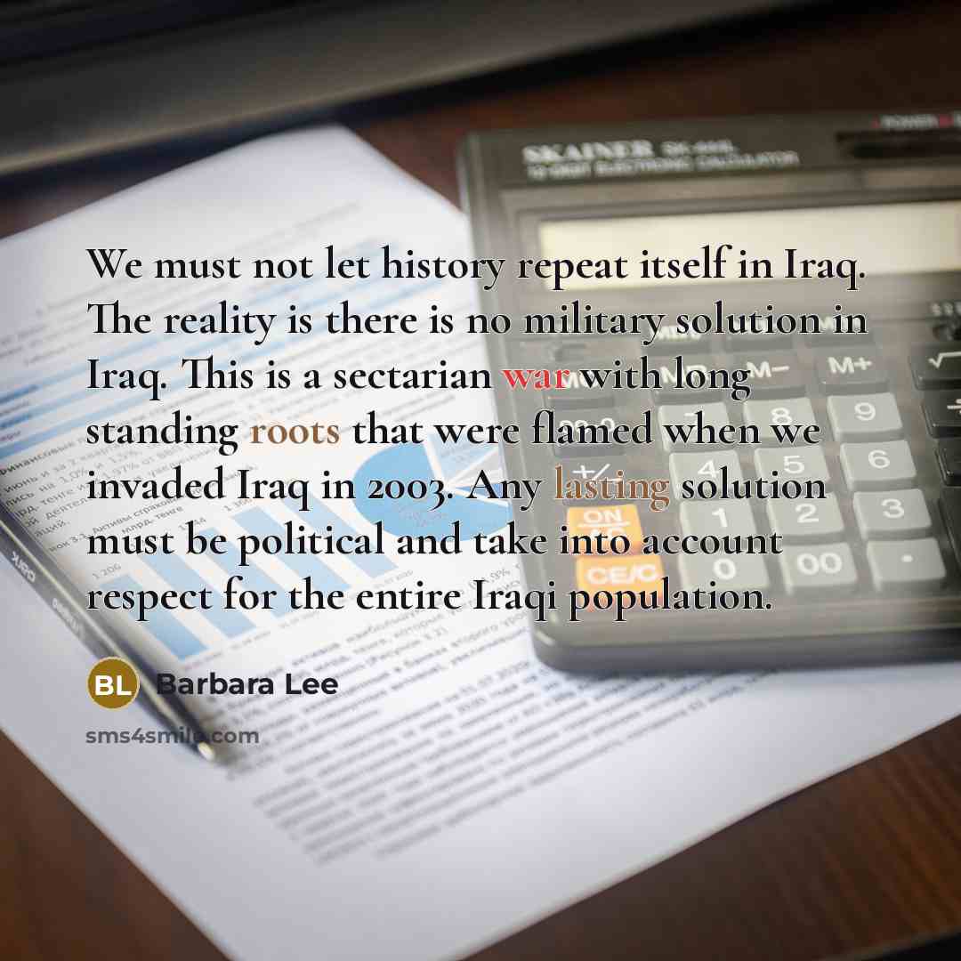 “We must not let history repeat itself in Iraq. The reality is there is no military solution in Iraq. This is a sectarian war with long standing roots that were flamed when we invaded Iraq in 2003. Any lasting solution must be political and take into account respect for the entire Iraqi population.” quote by Barbara Lee